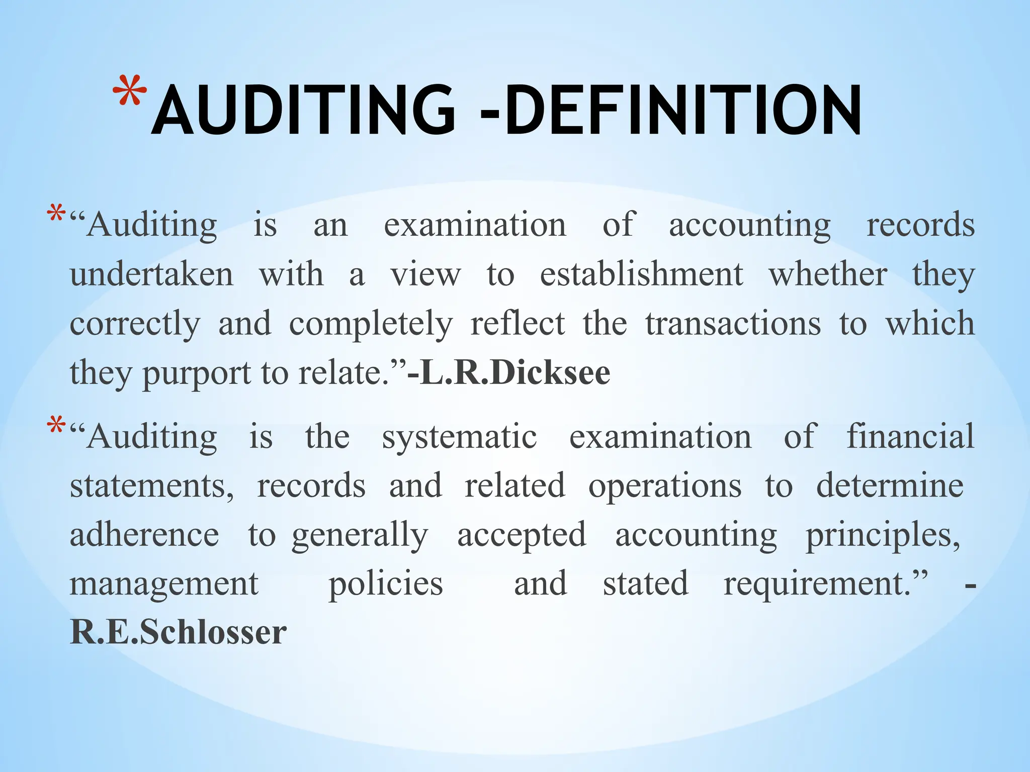 *AUDITING -DEFINITION
*“Auditing is an examination of accounting records
undertaken with a view to establishment whether they
correctly and completely reflect the transactions to which
they purport to relate.”-L.R.Dicksee
*“Auditing is the systematic examination of financial
statements, records and related operations to determine
adherence to generally accepted accounting principles,
management policies and stated requirement.” -
R.E.Schlosser
 