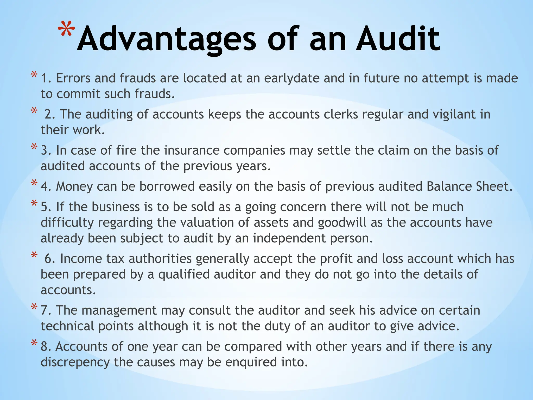 *Advantages of an Audit
*1. Errors and frauds are located at an earlydate and in future no attempt is made
to commit such frauds.
* 2. The auditing of accounts keeps the accounts clerks regular and vigilant in
their work.
*3. In case of fire the insurance companies may settle the claim on the basis of
audited accounts of the previous years.
*4. Money can be borrowed easily on the basis of previous audited Balance Sheet.
*5. If the business is to be sold as a going concern there will not be much
difficulty regarding the valuation of assets and goodwill as the accounts have
already been subject to audit by an independent person.
* 6. Income tax authorities generally accept the profit and loss account which has
been prepared by a qualified auditor and they do not go into the details of
accounts.
*7. The management may consult the auditor and seek his advice on certain
technical points although it is not the duty of an auditor to give advice.
*8. Accounts of one year can be compared with other years and if there is any
discrepency the causes may be enquired into.
 