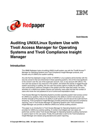 Redpaper
                                                                                                 David Edwards


Auditing UNIX/Linux System Use with
Tivoli Access Manager for Operating
Systems and Tivoli Compliance Insight
Manager

Introduction
                This IBM® Redpaper looks at auditing UNIX/Linux® system use with the Tivoli® Access™
                Manager for Operating Systems and Tivoli Compliance Insight Manager products, and
                focuses only on UNIX/Linux system auditing.

                Any site that has deployed a large number of UNIX® or Linux systems will be familiar with the
                security concerns that are entrenched in these operating systems. One of the most significant
                is the concern over the use of the superuser account, root, or any account with UID=0. The
                root user has access to any resource in the system, and where this activity is logged through
                system accounting or auditing, the root user has access rights to modify the audit files. The
                user could perform malicious changes to the system and then wipe their tracks. As many
                activities on a UNIX/Linux system require root authority, many sites find that the number of
                users who know the root password is out of control and impossible to track.

                Tivoli Access Manager for Operating Systems provides operating system level access control
                for UNIX/Linux systems. One of the key features is the ability to control root account use.
                Another strength of the product is its ability to audit system use and secure the audit trail from
                tampering. Tivoli Compliance Insight Manager provides enterprise-wide audit and compliance
                reporting. Use of Tivoli Access Manager for Operating Systems with Tivoli Compliance
                Insight Manager can provide an effective UNIX/Linux activity auditing solution.

                This paper is an introduction to Tivoli Access Manager for Operating Systems and how it
                provides for UNIX/Linux activity auditing. A number of privileged user use cases are
                performed, and the native Tivoli Access Manager for Operating Systems auditing mechanism
                is used to report on the use cases. Finally, this audit data is sent to the Tivoli Compliance
                Insight Manager and viewed using standard and custom reporting.


© Copyright IBM Corp. 2008. All rights reserved.                                         ibm.com/redbooks        1
 
