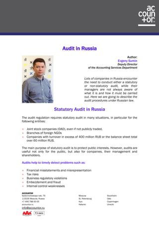 ACCOUNTOR
Sadovnicheskaya nab. 79 Moscow Stockholm
115035 Moscow, Russia St. Petersburg Oslo
+7 495 788 00 05 Kyiv Copenhagen
accountor.ru Helsinki Utrecht
info@accountor.ru
Audit in Russia
Author:
Evgeny Sumin
Deputy Director
of the Accounting Services Department
Lots of companies in Russia encounter
the need to conduct either a statutory
or non-statutory audit, while their
managers are not always aware of
what it is and how it must be carried
out. Here we are going to describe the
audit procedures under Russian law.
Statutory Audit in Russia
The audit regulation requires statutory audit in many situations, in particular for the
following entities:
 Joint stock companies (OAO), even if not publicly traded.
 Branches of foreign NGOs
 Companies with turnover in excess of 400 million RUB or the balance sheet total
over 60 million RUB.
The main purpose of statutory audit is to protect public interests. However, audits are
useful not only for the public, but also for companies, their management and
shareholders.
Audits help to timely detect problems such as:
 Financial misstatements and misrepresentation
 Tax risks
 Business regulatory violations
 Embezzlement and fraud
 Internal control weaknesses
 