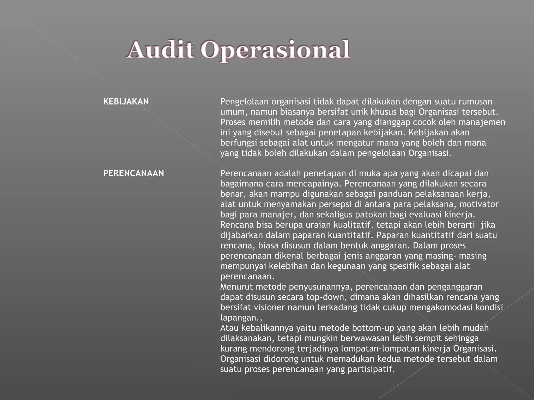 KEBIJAKAN Pengelolaan organisasi tidak dapat dilakukan dengan suatu rumusan
umum, namun biasanya bersifat unik khusus bagi Organisasi tersebut.
Proses memilih metode dan cara yang dianggap cocok oleh manajemen
ini yang disebut sebagai penetapan kebijakan. Kebijakan akan
berfungsi sebagai alat untuk mengatur mana yang boleh dan mana
yang tidak boleh dilakukan dalam pengelolaan Organisasi.
PERENCANAAN Perencanaan adalah penetapan di muka apa yang akan dicapai dan
bagaimana cara mencapainya. Perencanaan yang dilakukan secara
benar, akan mampu digunakan sebagai panduan pelaksanaan kerja,
alat untuk menyamakan persepsi di antara para pelaksana, motivator
bagi para manajer, dan sekaligus patokan bagi evaluasi kinerja.
Rencana bisa berupa uraian kualitatif, tetapi akan lebih berarti jika
dijabarkan dalam paparan kuantitatif. Paparan kuantitatif dari suatu
rencana, biasa disusun dalam bentuk anggaran. Dalam proses
perencanaan dikenal berbagai jenis anggaran yang masing- masing
mempunyai kelebihan dan kegunaan yang spesifik sebagai alat
perencanaan.
Menurut metode penyusunannya, perencanaan dan penganggaran
dapat disusun secara top-down, dimana akan dihasilkan rencana yang
bersifat visioner namun terkadang tidak cukup mengakomodasi kondisi
lapangan.,
Atau kebalikannya yaitu metode bottom-up yang akan lebih mudah
dilaksanakan, tetapi mungkin berwawasan lebih sempit sehingga
kurang mendorong terjadinya lompatan-lompatan kinerja Organisasi.
Organisasi didorong untuk memadukan kedua metode tersebut dalam
suatu proses perencanaan yang partisipatif.
 