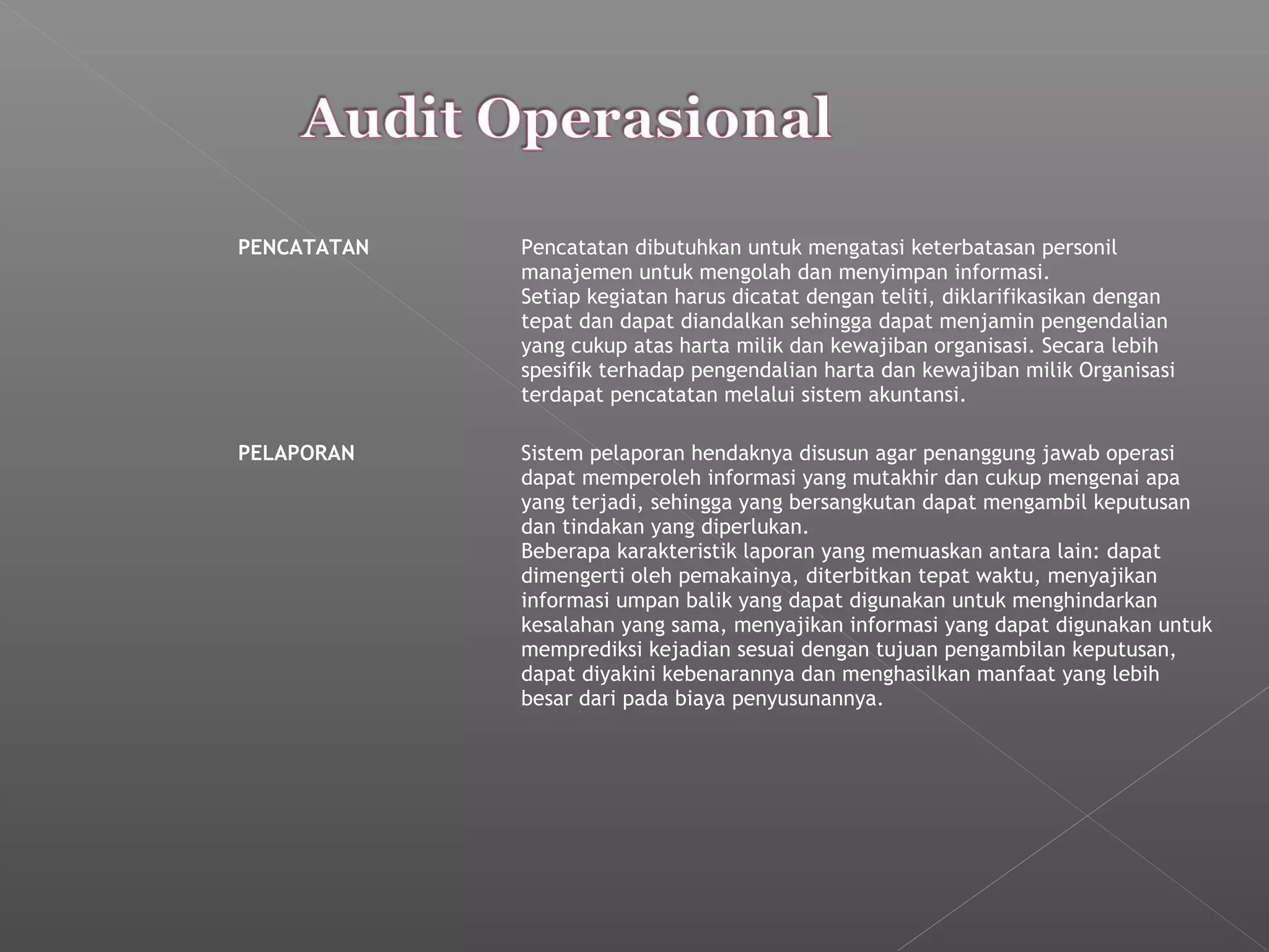 PENCATATAN Pencatatan dibutuhkan untuk mengatasi keterbatasan personil
manajemen untuk mengolah dan menyimpan informasi.
Setiap kegiatan harus dicatat dengan teliti, diklarifikasikan dengan
tepat dan dapat diandalkan sehingga dapat menjamin pengendalian
yang cukup atas harta milik dan kewajiban organisasi. Secara lebih
spesifik terhadap pengendalian harta dan kewajiban milik Organisasi
terdapat pencatatan melalui sistem akuntansi.
PELAPORAN Sistem pelaporan hendaknya disusun agar penanggung jawab operasi
dapat memperoleh informasi yang mutakhir dan cukup mengenai apa
yang terjadi, sehingga yang bersangkutan dapat mengambil keputusan
dan tindakan yang diperlukan.
Beberapa karakteristik laporan yang memuaskan antara lain: dapat
dimengerti oleh pemakainya, diterbitkan tepat waktu, menyajikan
informasi umpan balik yang dapat digunakan untuk menghindarkan
kesalahan yang sama, menyajikan informasi yang dapat digunakan untuk
memprediksi kejadian sesuai dengan tujuan pengambilan keputusan,
dapat diyakini kebenarannya dan menghasilkan manfaat yang lebih
besar dari pada biaya penyusunannya.
 