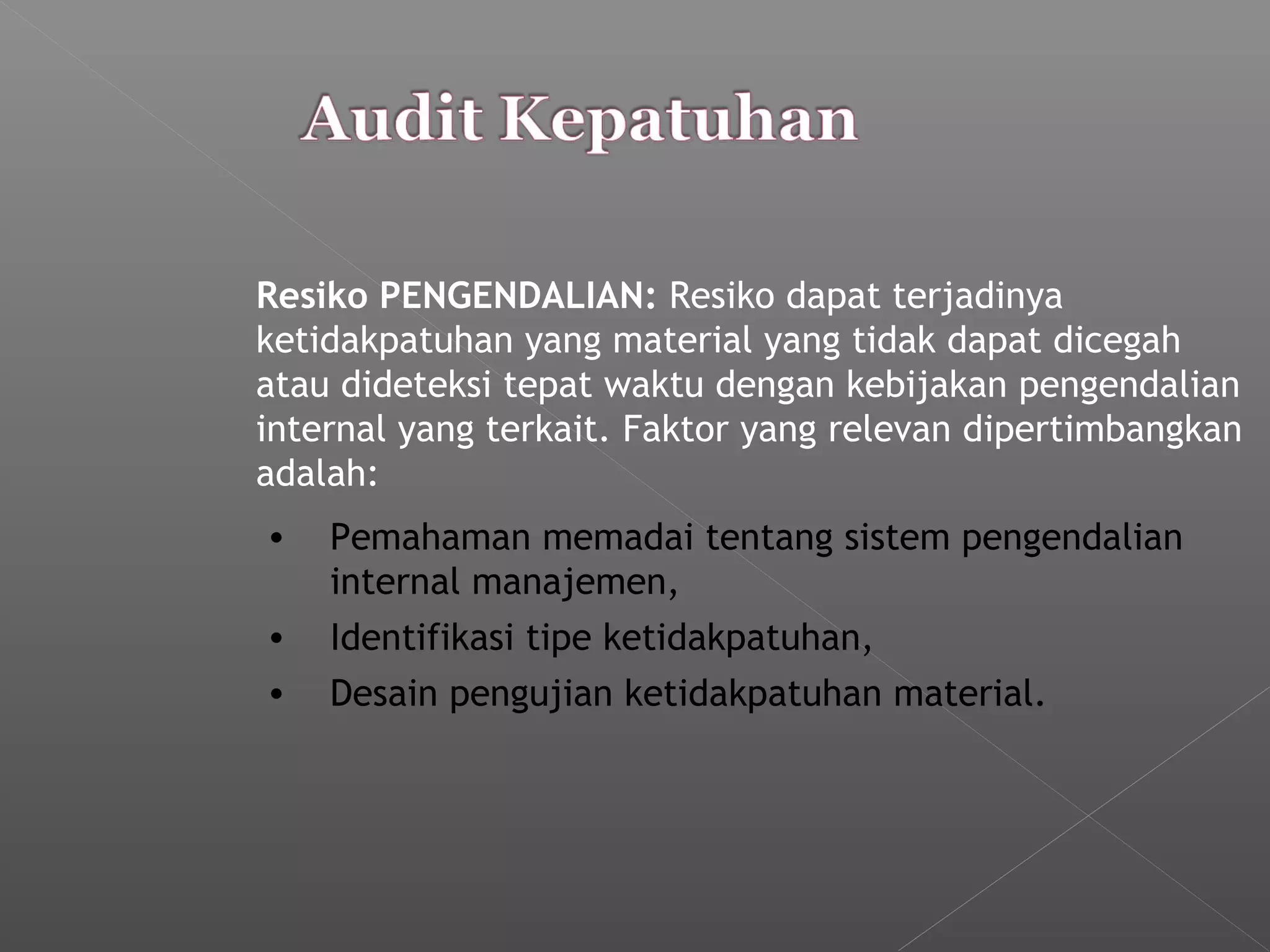 Resiko PENGENDALIAN: Resiko dapat terjadinya
ketidakpatuhan yang material yang tidak dapat dicegah
atau dideteksi tepat waktu dengan kebijakan pengendalian
internal yang terkait. Faktor yang relevan dipertimbangkan
adalah:
• Pemahaman memadai tentang sistem pengendalian
internal manajemen,
• Identifikasi tipe ketidakpatuhan,
• Desain pengujian ketidakpatuhan material.
 