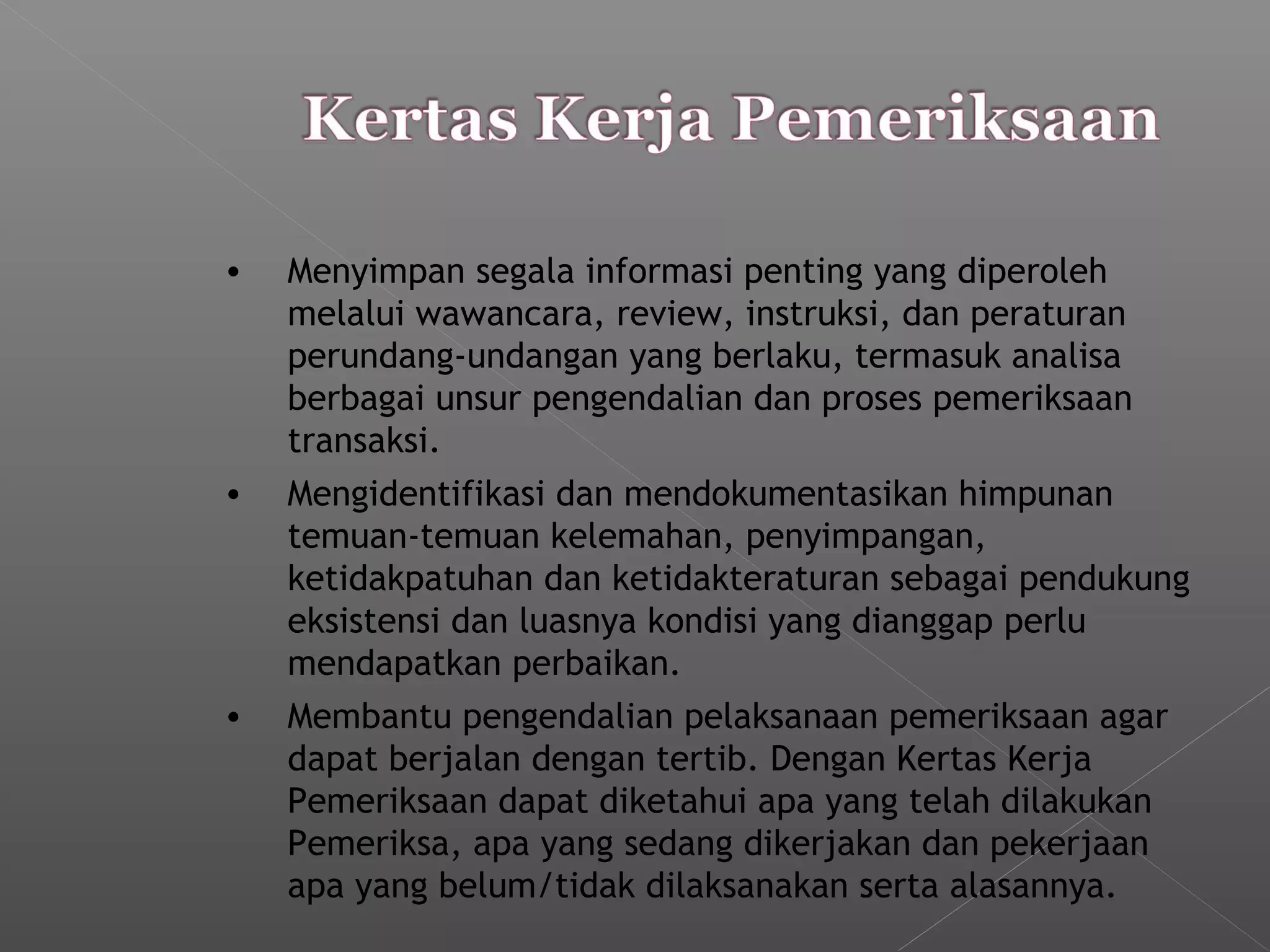 • Menyimpan segala informasi penting yang diperoleh
melalui wawancara, review, instruksi, dan peraturan
perundang-undangan yang berlaku, termasuk analisa
berbagai unsur pengendalian dan proses pemeriksaan
transaksi.
• Mengidentifikasi dan mendokumentasikan himpunan
temuan-temuan kelemahan, penyimpangan,
ketidakpatuhan dan ketidakteraturan sebagai pendukung
eksistensi dan luasnya kondisi yang dianggap perlu
mendapatkan perbaikan.
• Membantu pengendalian pelaksanaan pemeriksaan agar
dapat berjalan dengan tertib. Dengan Kertas Kerja
Pemeriksaan dapat diketahui apa yang telah dilakukan
Pemeriksa, apa yang sedang dikerjakan dan pekerjaan
apa yang belum/tidak dilaksanakan serta alasannya.
 
