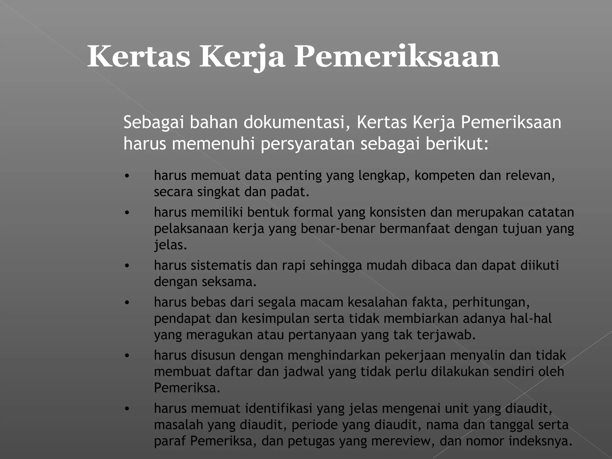 Sebagai bahan dokumentasi, Kertas Kerja Pemeriksaan
harus memenuhi persyaratan sebagai berikut:
• harus memuat data penting yang lengkap, kompeten dan relevan,
secara singkat dan padat.
• harus memiliki bentuk formal yang konsisten dan merupakan catatan
pelaksanaan kerja yang benar-benar bermanfaat dengan tujuan yang
jelas.
• harus sistematis dan rapi sehingga mudah dibaca dan dapat diikuti
dengan seksama.
• harus bebas dari segala macam kesalahan fakta, perhitungan,
pendapat dan kesimpulan serta tidak membiarkan adanya hal-hal
yang meragukan atau pertanyaan yang tak terjawab.
• harus disusun dengan menghindarkan pekerjaan menyalin dan tidak
membuat daftar dan jadwal yang tidak perlu dilakukan sendiri oleh
Pemeriksa.
• harus memuat identifikasi yang jelas mengenai unit yang diaudit,
masalah yang diaudit, periode yang diaudit, nama dan tanggal serta
paraf Pemeriksa, dan petugas yang mereview, dan nomor indeksnya.
Kertas Kerja Pemeriksaan
 