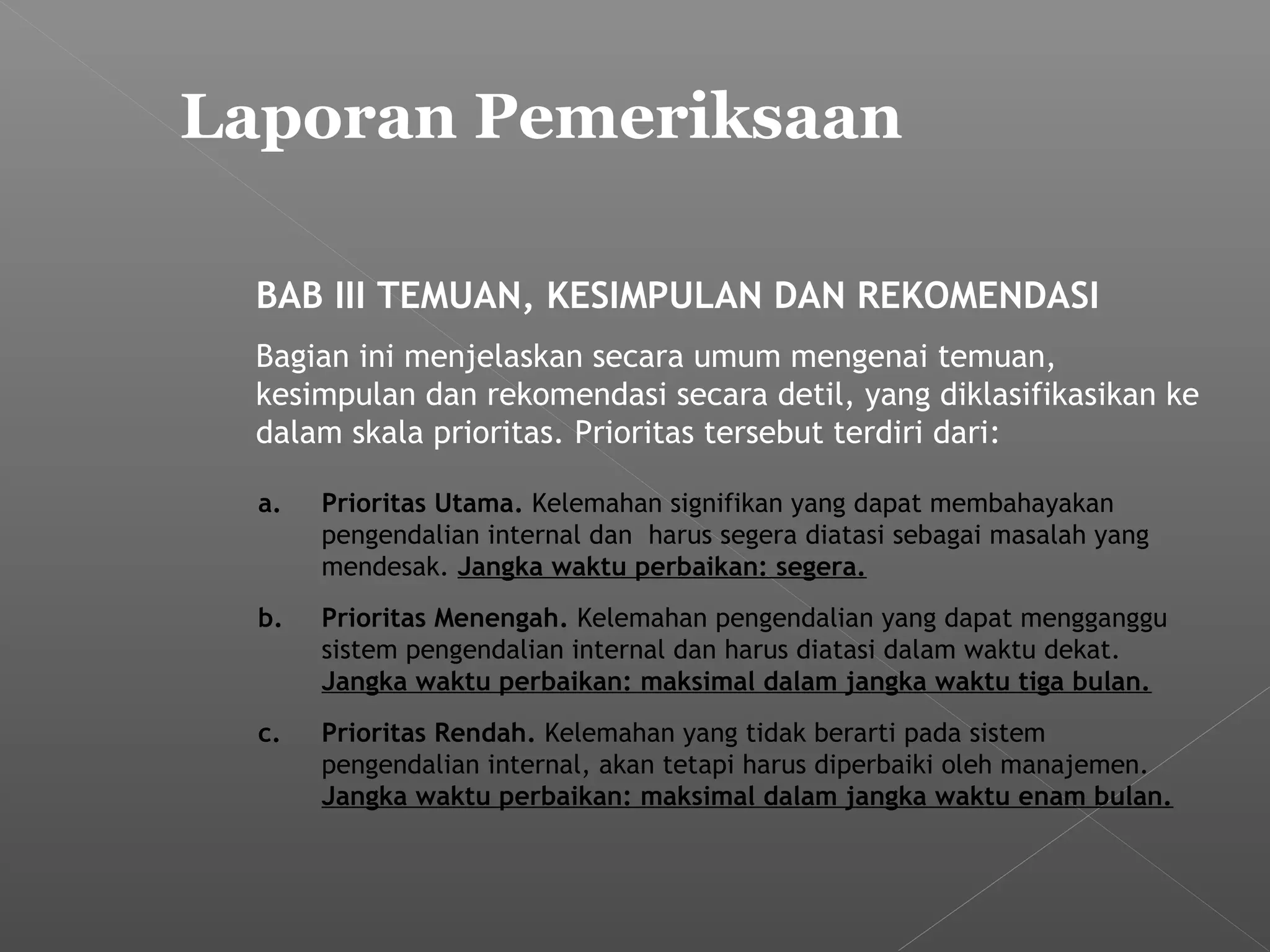Laporan Pemeriksaan
BAB III TEMUAN, KESIMPULAN DAN REKOMENDASI
Bagian ini menjelaskan secara umum mengenai temuan,
kesimpulan dan rekomendasi secara detil, yang diklasifikasikan ke
dalam skala prioritas. Prioritas tersebut terdiri dari:
a. Prioritas Utama. Kelemahan signifikan yang dapat membahayakan
pengendalian internal dan harus segera diatasi sebagai masalah yang
mendesak. Jangka waktu perbaikan: segera.
b. Prioritas Menengah. Kelemahan pengendalian yang dapat mengganggu
sistem pengendalian internal dan harus diatasi dalam waktu dekat.
Jangka waktu perbaikan: maksimal dalam jangka waktu tiga bulan.
c. Prioritas Rendah. Kelemahan yang tidak berarti pada sistem
pengendalian internal, akan tetapi harus diperbaiki oleh manajemen.
Jangka waktu perbaikan: maksimal dalam jangka waktu enam bulan.
 