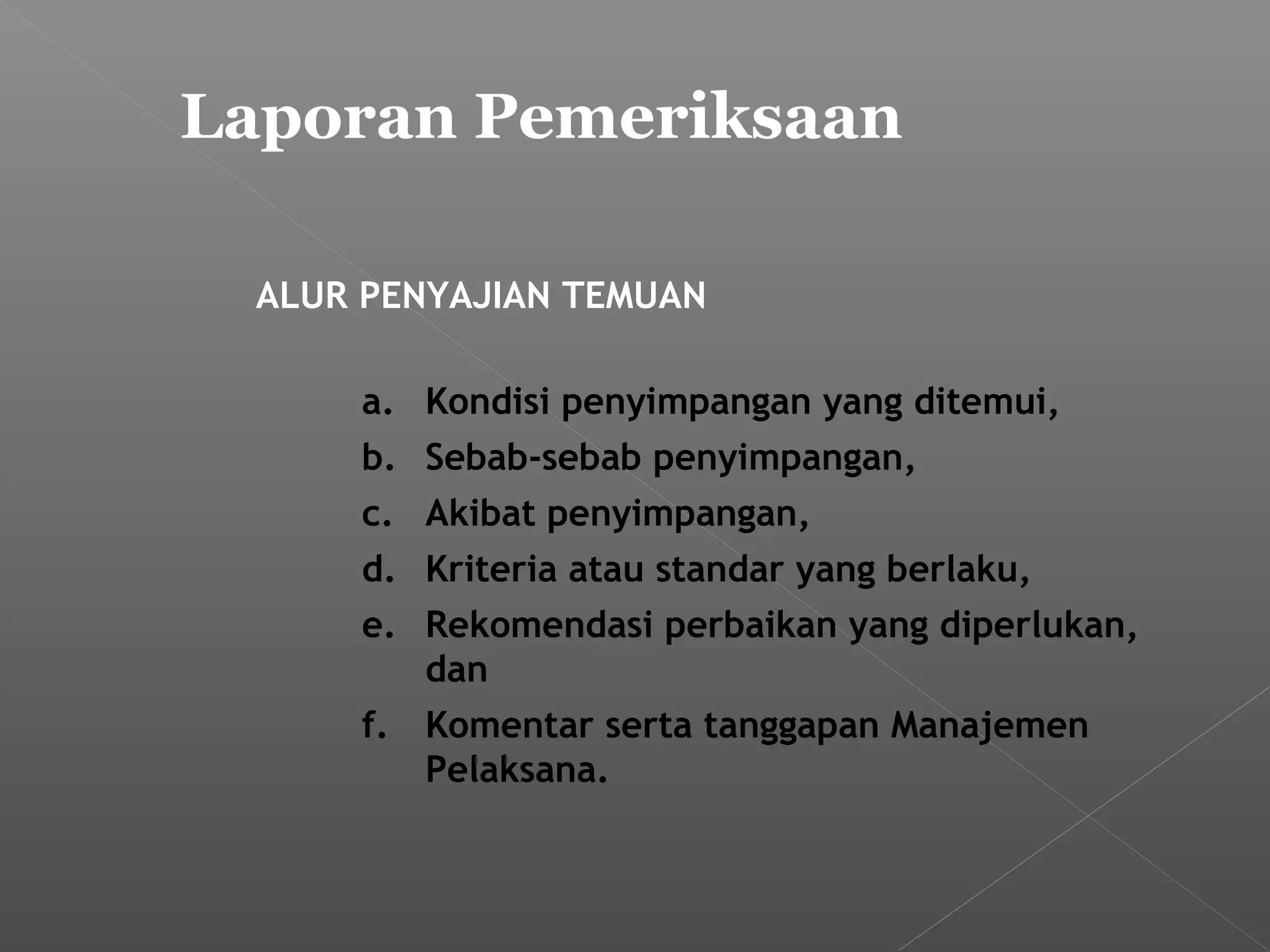 Laporan Pemeriksaan
ALUR PENYAJIAN TEMUAN
a. Kondisi penyimpangan yang ditemui,
b. Sebab-sebab penyimpangan,
c. Akibat penyimpangan,
d. Kriteria atau standar yang berlaku,
e. Rekomendasi perbaikan yang diperlukan,
dan
f. Komentar serta tanggapan Manajemen
Pelaksana.
 