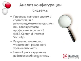 Анализ конфигурации
           системы
• Проверка настроек систем в
  соответствии с
  рекомендуемыми вендорами
  или сообществами
  профессионалов по ИБ
  (NIST, Center of Internet
  Security).
• Результат: множество
  уязвимостей различного
  уровня опасности
• Низкий риск нарушения
  работоспособности систем
                      21
 