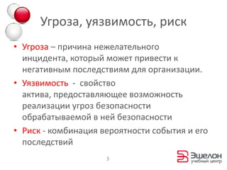 Угроза, уязвимость, риск
• Угроза – причина нежелательного
  инцидента, который может привести к
  негативным последствиям для организации.
• Уязвимость - свойство
  актива, предоставляющее возможность
  реализации угроз безопасности
  обрабатываемой в ней безопасности
• Риск - комбинация вероятности события и его
  последствий
                     3
 