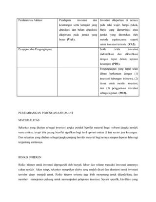 Penilaian tau Alokasi Pendapata investasi dan
keuntungan serta kerugian yang
direalisasi dan belum direalisasi
dilaporkan pada jumlah yang
benar (VA1).
Investasi dilaporkan di neraca
pada nilai wajar, harga pokok,
biaya yqng diamortisasi atau
jumlah yang ditentukan oleh
metode equitas,sama seperti
untuk investasi tertentu (VA2).
Penyajian dan Pengungkapan Saldo telah investasi
diidentifikasi dan diklarifikasi
dengan tepat dalam laporan
keuangan (PD1).
Pengungkapan yang tepat telah
dibuat berkenaan dengan (1)
investasi hubungan istimewa, (2)
dasar untuk menilai investasi,
dan (3) penggadaian investasi
sebagai agunan (PD2).
PERTIMBANGAN PERENCANAAN AUDIT
MATERIALITAS
Sekuritas yang ditahan sebagai investasi jangka pendek bersifat material bagai solvensi jangka pendek
suatu entitas, tetapi laba jarang bersifat signifikan bagi hasil operasi entitas di luar sector jasa keuangan.
Dan sekuritas yang ditahan sebagai jangka panjang bersifat material bagi neraca ataupun laporan laba rugi
tergantung entitasnya.
RISIKO INHEREN
Risiko inheren untuk investasi dipengaruhi oleh banyak faktor dan volume transaksi investasi umumnya
cukup rendah. Akan tetapi, sekuritas merupakan aktiva yang mudah dicuri dan akuntansi untuk investasi
tersebut dapat menjadi rumit. Risiko inheren tertentu juga lebih menantang untuk dikendalikan, dan
memberi manejemen peluang untuk memanipulasi pelaporan investasi. Secara spesifik, klarifikasi yang
 