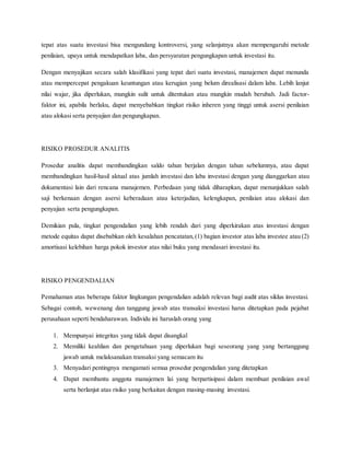 tepat atas suatu investasi bisa mengundang kontroversi, yang selanjutnya akan mempengaruhi metode
penilaian, upaya untuk mendapatkan laba, dan persyaratan pengungkapan untuk investasi itu.
Dengan menyajikan secara salah klasifikasi yang tepat dari suatu investasi, manajemen dapat menunda
atau mempercepat pengakuan keuntungan atau kerugian yang belum direalisasi dalam laba. Lebih lanjut
nilai wajar, jika diperlukan, mungkin sulit untuk ditentukan atau mungkin mudah berubah. Jadi factor-
faktor ini, apabila berlaku, dapat menyebabkan tingkat risiko inheren yang tinggi untuk asersi penilaian
atau alokasi serta penyajian dan pengungkapan.
RISIKO PROSEDUR ANALITIS
Prosedur analitis dapat membandingkan saldo tahun berjalan dengan tahun sebelumnya, atau dapat
membandingkan hasil-hasil aktual atas jumlah investasi dan laba investasi dengan yang dianggarkan atau
dokumentasi lain dari rencana manajemen. Perbedaan yang tidak diharapkan, dapat menunjukkan salah
saji berkenaan dengan asersi keberadaan atau keterjadian, kelengkapan, penilaian atau alokasi dan
penyajian serta pengungkapan.
Demikian pula, tingkat pengendalian yang lebih rendah dari yang diperkirakan atas investasi dengan
metode equitas dapat disebabkan oleh kesalahan pencatatan,(1) bagian investor atas laba investee atau (2)
amortisasi kelebihan harga pokok investor atas nilai buku yang mendasari investasi itu.
RISIKO PENGENDALIAN
Pemahaman atas beberapa faktor lingkungan pengendalian adalah relevan bagi audit atas siklus investasi.
Sebagai contoh, wewenang dan tanggung jawab atas transaksi investasi harus ditetapkan pada pejabat
perusahaan seperti bendaharawan. Individu ini haruslah orang yang
1. Mempunyai integritas yang tidak dapat disangkal
2. Memiliki keahlian dan pengetahuan yang diperlukan bagi seseorang yang yang bertanggung
jawab untuk melaksanakan transaksi yang semacam itu
3. Menyadari pentingnya mengamati semua prosedur pengendalian yang ditetapkan
4. Dapat membantu anggota manajemen lai yang berpartisipasi dalam membuat penilaian awal
serta berlanjut atas risiko yang berkaitan dengan masing-masing investasi.
 