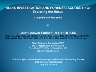 AUDIT, INVESTIGATION AND FORENSIC ACCOUNTING:
Exploring the Nexus
Compiled and Presented
BY
Chief Godwin Emmanuel OYEDOKUN
HND (Acct.), BSc. (Acct. Ed), MBA (Acct. & Fin.), MSc. (Acct.), (MSc. Fin.), MTP (SA), ACA, FCTI,
ACIB, AMNIM, CNA, FCFIP, FCE, CICA, CFA, CFE, CPFA, ABR, CertIFR, FILEX, (PhD – In view)
Chief Technical Consultant/CEO
OGE Professional Services Ltd
DL: +2348033737184, +2348095491026
godwinoye@yahoo.com
Practical Approach to Fraud Investigation/Forensic Accounting Course
OGE Professional Services
July 20- 21, 2016
 