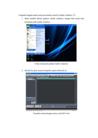 Langkah-langkah untuk merecord sebuah sound di Adobe Audition 1.5 :
   1. Buka terlebih dahulu aplikasi Adobe Audition, dengan klik menu start
      kemudian pilih Adobe Audition.




                  Untuk memasuki jendela Adobe Auditioin


   2. Setelah itu akan muncul tampilan seperti dibawah ini.




                Tampilan utama dengan menu awal Edit View
 