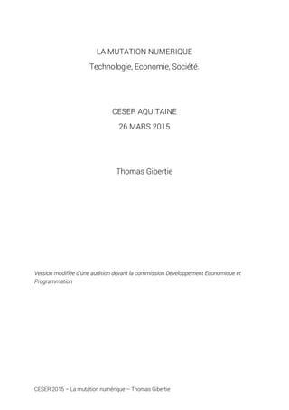 CESER 2015 – La mutation numérique – Thomas Gibertie
LA MUTATION NUMERIQUE
Technologie, Economie, Société.
CESER AQUITAINE
26 MARS 2015
Thomas Gibertie
Version modifiée d’une audition devant la commission Développement Economique et
Programmation
 