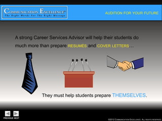 AUDITION FOR YOUR FUTURE




A strong Career Services Advisor will help their students
do much more than prepare RESUMÉS and COVER LETTERS…




       They must help students prepare THEMSELVES.



                                        ©2012 COMMUNICATION EXCELLENCE. ALL RIGHTS RESERVED.
 