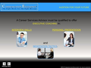AUDITION FOR YOUR FUTURE




A Career Services Advisor must be qualified to offer
              EXECUTIVE COACHING in:

INTERVIEW SKILLS               PERSONAL PRESENTATION




                        and
               NEGOTIATION TACTICS.




                                      ©2012 COMMUNICATION EXCELLENCE. ALL RIGHTS RESERVED.
 