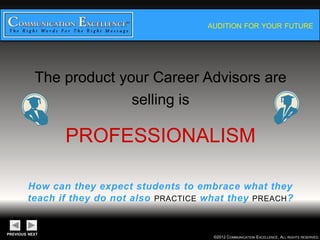 AUDITION FOR YOUR FUTURE




The product your Career Advisors
         are selling is

     PROFESSIONALISM

 How can they expect students to embrace what they
teach if they do not also PRACTICE what they PREACH?


                                    ©2012 COMMUNICATION EXCELLENCE. ALL RIGHTS RESERVED.
 