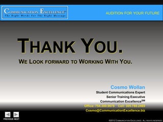 AUDITION FOR YOUR FUTURE




THANK YOU.
WE LOOK   FORWARD TO    WORKING WITH YOU.



                                    Cosmo Wollan
                           Student Communications Expert
                                 Senior Training Executive
                              Communication ExcellenceSM
                 Office: 754.300.9678 Cell: 305.788.2469
                    Cosmo@CommunicationExcellence.biz


                                     ©2012 COMMUNICATION EXCELLENCE. ALL RIGHTS RESERVED.
 