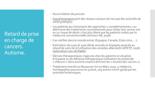 Retard de prise
en charge de
cancers.
Autisme.
 Accumulation de preuves
 Signal émergent parti des réseaux sociaux (et non pas des autorités de
santé publique).
 Les patients qui choisissent des approches « complémentaires » au
détriment des traitements conventionnels pour traiter leur cancer ont
eu un risque de décès 2 fois plus élevé que les patients traités par la
médecine conventionnelle (Johnson SB, 2018).
 Cas notifiés dans le monde entier (Espagne, Canada, Etats-Unis, …).
 Estimation de 1200 et 1500 décès annuels en Espagne associés au
retard de soins lié à l’utilisation des remèdes alternatifs (APETP, 2018)
(estimation non vérifiable).
 Dérives thérapeutiques majeures chez les patients en situation
d’impasse ou de détresse thérapeutique (utilisation du protocole
« chlorum » dans autisme visant à éliminer les « toxines des vaccins »).
 Traitement interdit au Royaume-Uni en Mars 2019. 5 médecins
homéopathes poursuivis en justice, 105 autres mis en garde par les
autorités britanniques.
 