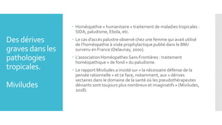 Des dérives
graves dans les
pathologies
tropicales.
Miviludes
 Homéopathie « humanitaire » traitement de maladies tropicales :
SIDA, paludisme, Ebola, etc.
 Le cas d’accès palustre observé chez une femme qui avait utilisé
de l’homéopathie à visée prophylactique publié dans le BMJ
survenu en France (Delaunay, 2000).
 L’association Homéopathes Sans Frontières : traitement
homéopathique « de fond » du paludisme.
 Le rapport Miviludes a insisté sur « la nécessaire défense de la
pensée rationnelle » et ce face, notamment, aux « dérives
sectaires dans le domaine de la santé où les pseudothérapeutes
déviants sont toujours plus nombreux et imaginatifs » (Miviludes,
2018).
 