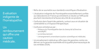 Evaluation
indigentede
l’homéopathie.
Un
remboursement
qui offre une
caution
médicale.
 Refus de se soumettre aux standards scientifiques d’évaluation.
 L’évaluation indigente de l’homéopathie essentiellement confiée
aux laboratoires en France qui entretient un doute sur l’efficacité
pourtant inexistante et la fausse sécurité de ces produits.
 Confusion dans l’esprit des patients, surtout ceux en situation de
vulnérabilité ou d’impasse thérapeutique.
 Confusion entretenue par :
 Présence du l’homéopathie dans le champ de la Directive
2001/83/EC.
 Le remboursement
 L’enseignement universitaire (caution scientifique et médicale).
 Un encadrement médical qui offre (peu) de garanties contre ces
dérives car la garantie essentielle est la qualité pharmaceutique de
ces remèdes (USA).
 