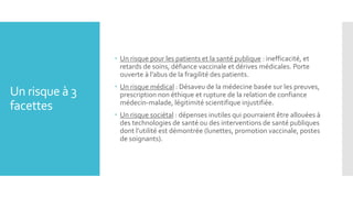 Un risque à 3
facettes
 Un risque pour les patients et la santé publique : inefficacité, et
retards de soins, défiance vaccinale et dérives médicales. Porte
ouverte à l’abus de la fragilité des patients.
 Un risque médical : Désaveu de la médecine basée sur les preuves,
prescription non éthique et rupture de la relation de confiance
médecin-malade, légitimité scientifique injustifiée.
 Un risque sociétal : dépenses inutiles qui pourraient être allouées à
des technologies de santé ou des interventions de santé publiques
dont l’utilité est démontrée (lunettes, promotion vaccinale, postes
de soignants).
 