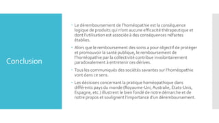 Conclusion
 Le déremboursement de l’homéopathie est la conséquence
logique de produits qui n’ont aucune efficacité thérapeutique et
dont l’utilisation est associée à des conséquences néfastes
établies.
 Alors que le remboursement des soins a pour objectif de protéger
et promouvoir la santé publique, le remboursement de
l’homéopathie par la collectivité contribue involontairement
paradoxalement à entretenir ces dérives.
 Tous les communiqués des sociétés savantes sur l’homéopathie
vont dans ce sens.
 Les décisions concernant la pratique homéopathique dans
différents pays du monde (Royaume-Uni,Australie, Etats-Unis,
Espagne, etc.) illustrent le bien fondé de notre démarche et de
notre propos et soulignent l’importance d’un déremboursement.
 