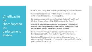 L’inefficacité
de
l’homéopathie
est
parfaitement
établie
 L’inefficacité clinique de l’homéopathie est parfaitement établie.
 Concordance des revues systématiques conduites sur les
différentes utilisations de l’homéopathie.
 La plus rigoureuse et la plus exhaustive: National Health and
Medical Research Council (NHMRC) en Australie (2015).
 Aucune étude interventionnelle prospective randomisée,
conduite en aveugle et répliquée n’a mis en évidence une
efficacité en dehors de celle d’un effet placebo.
 Sous notification majeure des essais cliniques conduits en
homéopathie (< 10%) dans EudraCT ou clinicaltrials.gov.
 Les études EPI3 essentiellement socio-démographiques ne
démontrent ni l’efficacité, ni l’innocuité, ni aucun bénéfice de la
pratique homéopathique.
 