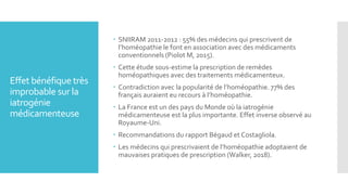 Effet bénéfique très
improbable sur la
iatrogénie
médicamenteuse
 SNIIRAM 2011-2012 : 55% des médecins qui prescrivent de
l’homéopathie le font en association avec des médicaments
conventionnels (Piolot M, 2015).
 Cette étude sous-estime la prescription de remèdes
homéopathiques avec des traitements médicamenteux.
 Contradiction avec la popularité de l’homéopathie. 77% des
français auraient eu recours à l’homéopathie.
 La France est un des pays du Monde où la iatrogénie
médicamenteuse est la plus importante. Effet inverse observé au
Royaume-Uni.
 Recommandations du rapport Bégaud et Costagliola.
 Les médecins qui prescrivaient de l’homéopathie adoptaient de
mauvaises pratiques de prescription (Walker, 2018).
 