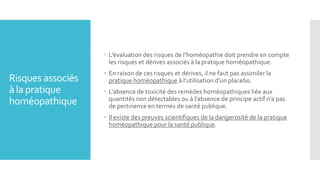 Risques associés
à la pratique
homéopathique
 L’évaluation des risques de l’homéopathie doit prendre en compte
les risques et dérives associés à la pratique homéopathique.
 En raison de ces risques et dérives, il ne faut pas assimiler la
pratique homéopathique à l’utilisation d’un placebo.
 L’absence de toxicité des remèdes homéopathiques liée aux
quantités non détectables ou à l’absence de principe actif n’a pas
de pertinence en termes de santé publique.
 Il existe des preuves scientifiques de la dangerosité de la pratique
homéopathique pour la santé publique.
 