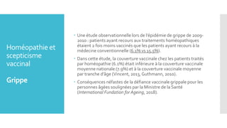 Homéopathie et
scepticisme
vaccinal
Grippe
 Une étude observationnelle lors de l’épidémie de grippe de 2009-
2010 : patients ayant recours aux traitements homéopathiques
étaient 2 fois moins vaccinés que les patients ayant recours à la
médecine conventionnelle (6.1% vs 15.5%).
 Dans cette étude, la couverture vaccinale chez les patients traités
par homéopathie (6.1%) était inférieure à la couverture vaccinale
moyenne nationale (7.9%) et à la couverture vaccinale moyenne
par tranche d’âge (Vincent, 2013, Guthmann, 2010).
 Conséquences néfastes de la défiance vaccinale grippale pour les
personnes âgées soulignées par la Ministre de la Santé
(International Fundation for Ageing, 2018).
 