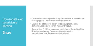 Homéopathie et
scepticisme
vaccinal
Grippe
 Confusion entretenue par certains professionnels de santé entre le
vaccin grippal et Oscillococcinum et influenzinum.
 Courrier des laboratoires Boiron adressé aux pharmaciens
d’officine (Laboratoires Boiron, 7 septembre 2018).
 Communiqué ANSM de Novembre 2016 : Avis du Conseil supérieur
d’hygiène publique de France, section des maladies
transmissibles, relatif aux vaccins anti-grippaux.
 