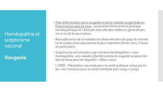 Homéopathie et
scepticisme
vaccinal
Rougeole
 Plan d’élimination de la rougeole et de la rubéole congénitale en
France entre 2005 et 2010 : association forte entre la pratique
homéopathique et l’attitude réservée des médecins généralistes
vis-à-vis de la vaccination.
 Recrudescence de la maladie est observée dans les pays du monde
où le scepticisme vaccinal est le plus important (Etats-Unis, France
en particulier).
 Scepticisme est entretenu par certains homéopathes « sous
homéopathie, une maladie infantile comme la rougeole se passe très
bien et laisse peut de séquelles » (Mars 2001).
 L’ OMS : l’hésitation vaccinale pour la santé publique inclue parmi
les « dix menaces pour la santé mondiale pour 2019 » (2019).
 