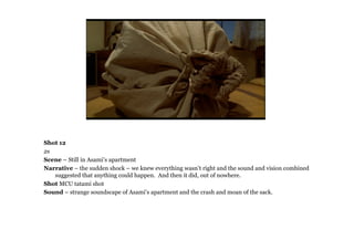 Shot 12
2s
Scene – Still in Asami’s apartment
Narrative – the sudden shock – we knew everything wasn’t right and the sound and vision combined
   suggested that anything could happen. And then it did, out of nowhere.
Shot MCU tatami shot
Sound – strange soundscape of Asami’s apartment and the crash and moan of the sack.
 