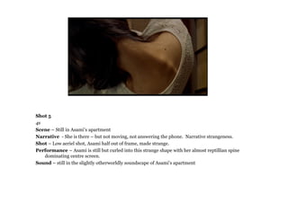 Shot 5
4s
Scene – Still in Asami’s apartment
Narrative - She is there – but not moving, not answering the phone. Narrative strangeness.
Shot – Low aeriel shot, Asami half out of frame, made strange.
Performance – Asami is still but curled into this strange shape with her almost reptillian spine
   dominating centre screen.
Sound – still in the slightly otherworldly soundscape of Asami’s apartment
 