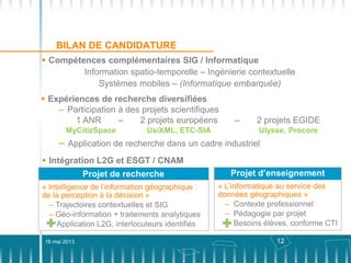 12
BILAN DE CANDIDATURE
 Expériences de recherche diversifiées
– Participation à des projets scientifiques
1 ANR – 2 projets européens – 2 projets EGIDE
MyCitizSpace UsiXML, ETC-SIA Ulysse, Procore
– Application de recherche dans un cadre industriel
 Compétences complémentaires SIG / Informatique
Information spatio-temporelle – Ingénierie contextuelle
Systèmes mobiles – (Informatique embarquée)
16 mai 2013
 Intégration L2G et ESGT / CNAM
Projet de recherche
« Intelligence de l’information géographique :
de la perception à la décision »
– Trajectoires contextuelles et SIG
– Géo-information + traitements analytiques
Application L2G, interlocuteurs identifiés
Projet d’enseignement
« L’informatique au service des
données géographiques »
– Contexte professionnel
– Pédagogie par projet
– Besoins élèves, conforme CTI
 