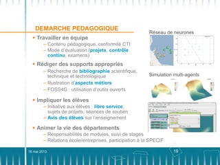 19
DEMARCHE PEDAGOGIQUE
 Impliquer les élèves
– Initiative aux élèves : libre service,
sujets de projets, séances de soutien
– Avis des élèves sur l’enseignement
 Rédiger des supports appropriés
– Recherche de bibliographie scientifique,
technique et technologique
– Illustration d’aspects métiers
– FOSS4G : utilisation d’outils ouverts
 Travailler en équipe
– Contenu pédagogique, conformité CTI
– Mode d’évaluation (projets, contrôle
continu, examens)
 Animer la vie des départements
– Responsabilités de modules, suivi de stages
– Relations école/entreprises, participation à la SPECIF
16 mai 2013
 