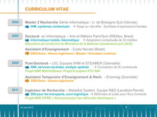 2
CURRICULUM VITAE
2004 Master 2 Recherche Génie Informatique - U. de Bretagne Sud (Vannes)
 Stage au VaLoRia : Synthèse d’expressions facialesIHM, systèmes contextuels
Doctorat en Informatique – Arts et Métiers ParisTech (IRENav, Brest)2005
Informatique mobile, Géomatique  Adaptation contextuelle de SI mobiles
Allocation de recherche du Ministère de la Défense (soutenance juin 2010)
Post-Doctorat – LIG, Equipes IIHM et STEAMER (Grenoble)2009
IDM, services localisés, analyse spatiale  Conception de SI contextuels
Projet ANR MyCitizSpace, Projet Européen ETC-SIA
Assistant d’Enseignement - Ecole Navale (Brest)
600h/4ans - élèves ingénieurs / Master / formation continue
Assistant Temporaire d’Enseignement & Rech. - Ensimag (Grenoble)
250h/2ans - élèves ingénieurs
Ingénieur de Recherche – MatiaSat System, Equipe R&D (Levallois-Perret)2011
SIG pour les transports, suivi logistique  Méthodes et outils pour l’Eco-Conduite
Projet ANR CIFRE « Itinéraires pour les véhicules électriques »
16 mai 2013
 