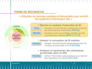 3
THEME DE RECHERCHE
16 mai 2013
« Utilisation de données spatiales et temporelles pour enrichir
les systèmes d’information (SI) »
 Décrire un contexte d’exécution de SI
– Analyser l’environnement spatial pour anticiper
les circonstances d’exécution [PRC06]
Thèse
MatiaSat – Annoter le parcours d’objets mobiles par des
circonstances routières [MPR12, PL12]
 Adapter la conception de SI mobiles
– Intégrer l’environnement géographique lors de
l’analyse fonctionnelle d’un SI [PCR08]
Post-Doc
 Analyser et représenter des statistiques
territoriales dans un SIG
– Utiliser l’information géographique pour estimer
des répartitions de stocks (ETC-SIA)
Post-Doc
 