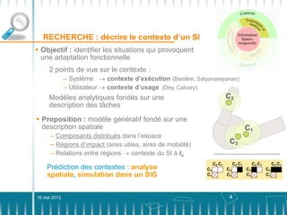 4
RECHERCHE : décrire le contexte d’un SI
16 mai 2013
 Proposition : modèle génératif fondé sur une
description spatiale
– Composants distribués dans l’espace
– Régions d’impact (aires utiles, aires de mobilité)
– Relations entre régions contexte du SI à tx
 Objectif : identifier les situations qui provoquent
une adaptation fonctionnelle
2 points de vue sur le contexte :
– Système contexte d’exécution (Banâtre, Satyanarayanan)
– Utilisateur contexte d’usage (Dey, Calvary)
Modèles analytiques fondés sur une
description des tâches
Prédiction des contextes : analyse
spatiale, simulation dans un SIG
 