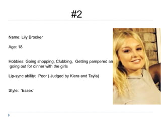 #2
Name: Lily Brooker
Age: 18
Hobbies: Going shopping, Clubbing, Getting pampered and
going out for dinner with the girls
Lip-sync ability: Poor ( Judged by Kiera and Tayla)
Style: ‘Essex’
 