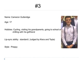 #3
Name: Cameron Gutteridge
Age: 17
Hobbies: Cycling, visiting his grandparents, going to school and
chilling with his girlfriend
Lip-sync ability: standard ( Judged by Kiera and Tayla)
Style: Preppy
 