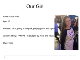 Our Girl
Name: Erica Wilks
Age: 17
Hobbies: DOV, going to the park, playing guitar and signwriting
Lip-sync ability: FANTASTIC (Judged by Kiera and Tayla)
Style: Indie
 
