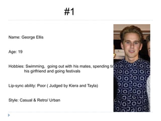 Name: George Ellis
Age: 19
Hobbies: Swimming, going out with his mates, spending time with
his girlfriend and going festivals
Lip-sync ability: Poor ( Judged by Kiera and Tayla)
Style: Casual & Retro/ Urban
#1
 