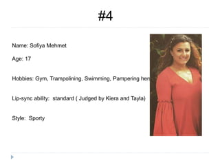 #4
Name: Sofiya Mehmet
Age: 17
Hobbies: Gym, Trampolining, Swimming, Pampering herself
Lip-sync ability: standard ( Judged by Kiera and Tayla)
Style: Sporty
 