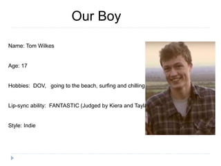 Our Boy
Name: Tom Wilkes
Age: 17
Hobbies: DOV, going to the beach, surfing and chilling
Lip-sync ability: FANTASTIC (Judged by Kiera and Tayla)
Style: Indie
 
