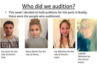 Who did we audition?
• This week I decided to hold auditions for the parts in Buddy,
these were the people who auditioned.
Zac Levin for the
role of Annie’s
Dad.
Olivia Martin for the
role of Annie.
Lily Wiltshire for the
role of Annie’s
sister.
Isabelle
Wiltshire for
the role of
Annie.
 