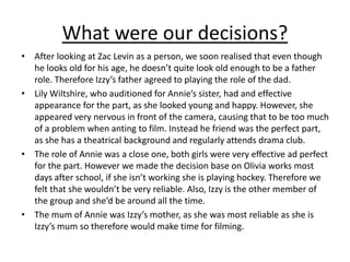 What were our decisions?
• After looking at Zac Levin as a person, we soon realised that even though
he looks old for his age, he doesn’t quite look old enough to be a father
role. Therefore Izzy’s father agreed to playing the role of the dad.
• Lily Wiltshire, who auditioned for Annie’s sister, had and effective
appearance for the part, as she looked young and happy. However, she
appeared very nervous in front of the camera, causing that to be too much
of a problem when anting to film. Instead he friend was the perfect part,
as she has a theatrical background and regularly attends drama club.
• The role of Annie was a close one, both girls were very effective ad perfect
for the part. However we made the decision base on Olivia works most
days after school, if she isn’t working she is playing hockey. Therefore we
felt that she wouldn’t be very reliable. Also, Izzy is the other member of
the group and she’d be around all the time.
• The mum of Annie was Izzy’s mother, as she was most reliable as she is
Izzy’s mum so therefore would make time for filming.
 