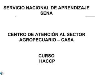 SERVICIO NACIONAL DE APRENDIZAJE
              SENA



 CENTRO DE ATENCIÓN AL SECTOR
     AGROPECUARIO – CASA


             CURSO
             HACCP
 