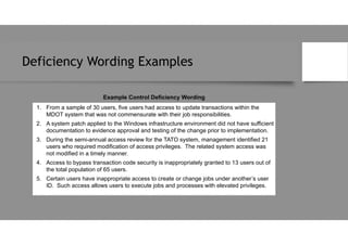 Deficiency Wording Examples
Example Control Deficiency Wording
1. From a sample of 30 users, five users had access to update transactions within the
MDOT system that was not commensurate with their job responsibilities.
2. A system patch applied to the Windows infrastructure environment did not have sufficient
documentation to evidence approval and testing of the change prior to implementation.
3. During the semi-annual access review for the TATO system, management identified 21
users who required modification of access privileges. The related system access was
not modified in a timely manner.
4. Access to bypass transaction code security is inappropriately granted to 13 users out of
the total population of 65 users.
5. Certain users have inappropriate access to create or change jobs under another’s user
ID. Such access allows users to execute jobs and processes with elevated privileges.
 